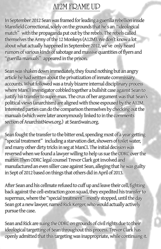 A12M FRAME UP  In September 2012 Sean was framed for leading a guerilla rebellion inside Mansfield Correctional, solely on the grounds that he’s an *ideological  tch” with the propaganda put out by the rebels. The rebels called themselves the Army of the 12 Monkeys (A12M). We don’t know:a lot about what actually happened in September 2012, we’ve only heard rumors of various kinds of sabotage and massive quantities of flyers and “guerillamanuals” appeared in the prison.  Sean was shaken down immediately, they found nothing but an angry article he had written about the privatization of inmate commissary. accounts. What followed was  truly bizarre intemal disciplinary process ‘where ManCl investigator cobbled togethera bullshit case against Seanto justify his transfer to super-max. The crux of her argument was that Sean’s political views (anarchism) are aligned with those espoused by the A12M. Interested parties can do the comparison themselves by checking out the- ‘manuals (which were later anonymously linked toin the comments section of AnarchistNews.org) at SeanSwain.org.  Sean fought the transfer to the bitter end, spending most of a year getting “special treatment” including a starvation diet, showers of toilet water, and many other dirty tricks in seg at ManCL The initial decision was reversed when we found a lawyer willing to help us sue the ODRC over the’ ’matter. Then ODRC legal counsel Trevor Clark got involved and. manufactured an evenssillier case against Sean, alleging that he was guilty inSept of 2012 based on things that others did in April of 2013,  After Sean and his cellmate refused to cuff up and leave their cell, fighting. back against the cell-extraction goon squad, they expedited his transfer to supermax, where the “special treatment” mostly stopped, until the day Sean got a new lawyer, named Rick Kerger, who would actually actively’ pursue the case.  Seanand Rick are suing the ODRC on grounds of civil rights due to their ideological targetting of Sean throughout this process. Trevor Clark has openly admitted that this targeting was inappropriate, while continuing it. 